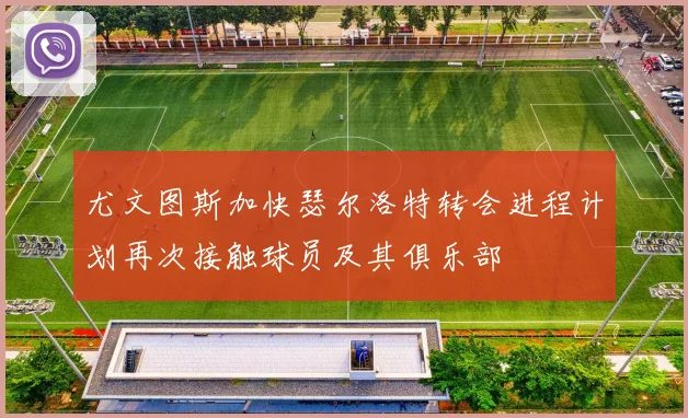 尤文图斯加快瑟尔洛特转会进程计划再次接触球员及其俱乐部