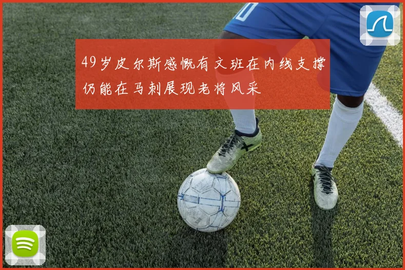 49岁皮尔斯感慨有文班在内线支撑仍能在马刺展现老将风采
