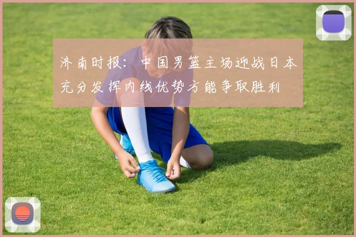 济南时报：中国男篮主场迎战日本充分发挥内线优势方能争取胜利