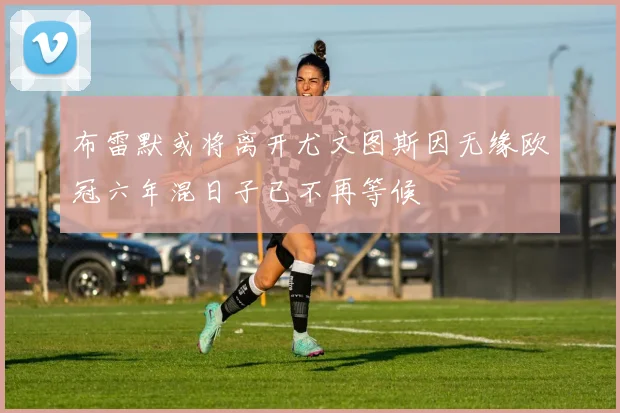 布雷默或将离开尤文图斯因无缘欧冠六年混日子已不再等候