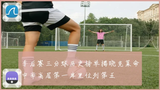 季后赛三分球历史榜单揭晓克莱命中率高居第一库里位列第五