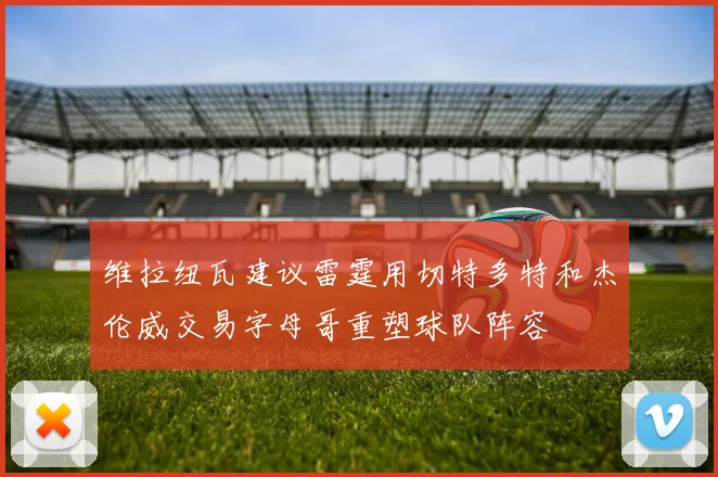 维拉纽瓦建议雷霆用切特多特和杰伦威交易字母哥重塑球队阵容