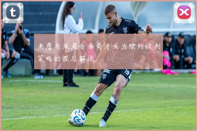 老詹与浓眉会面奇才或为续约谈判策略的深层解读