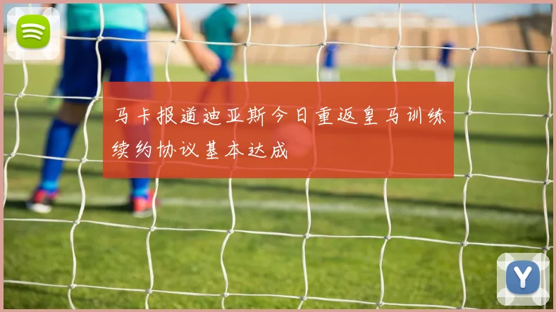 马卡报道迪亚斯今日重返皇马训练续约协议基本达成