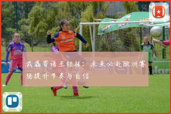 武磊寄语王钰栋：未来必赴欧洲赛场提升节奏与自信