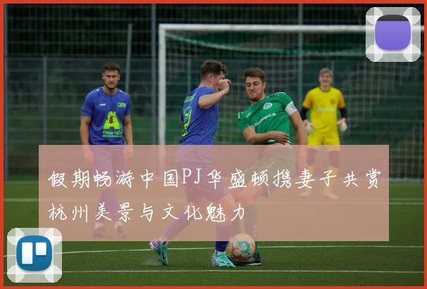假期畅游中国PJ华盛顿携妻子共赏杭州美景与文化魅力