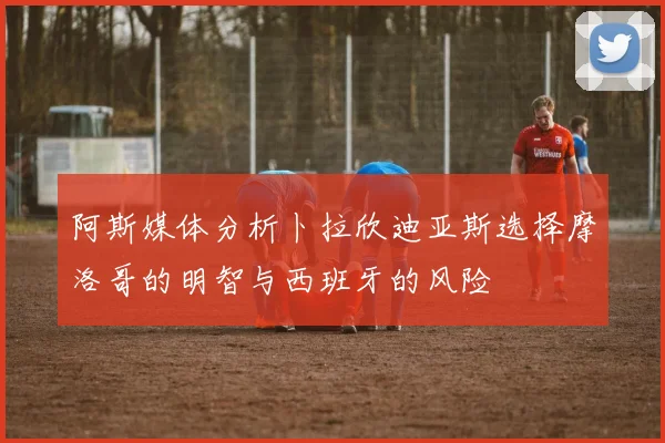 阿斯媒体分析卜拉欣迪亚斯选择摩洛哥的明智与西班牙的风险