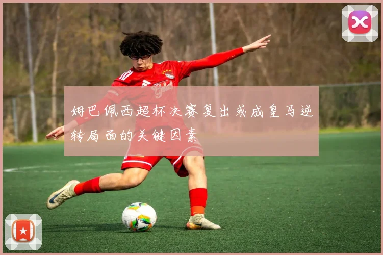 姆巴佩西超杯决赛复出或成皇马逆转局面的关键因素