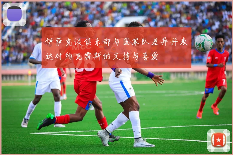 伊萨克谈俱乐部与国家队差异并表达对约克雷斯的支持与喜爱