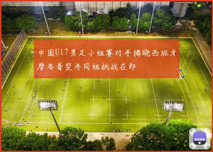 中国U17男足小组赛对手揭晓西班牙摩洛哥斐济同组挑战在即