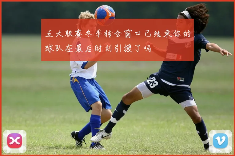 五大联赛冬季转会窗口已结束你的球队在最后时刻引援了吗