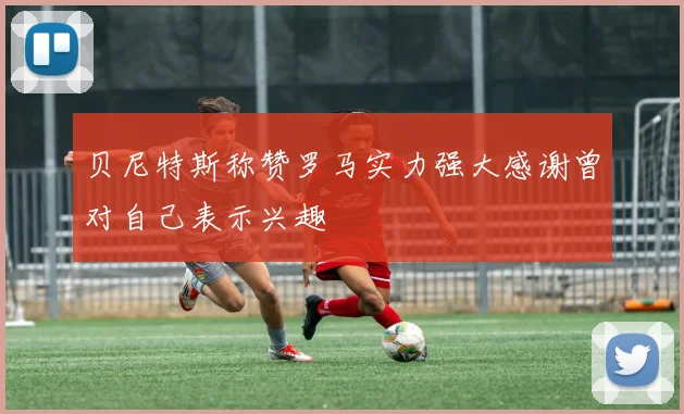 贝尼特斯称赞罗马实力强大感谢曾对自己表示兴趣