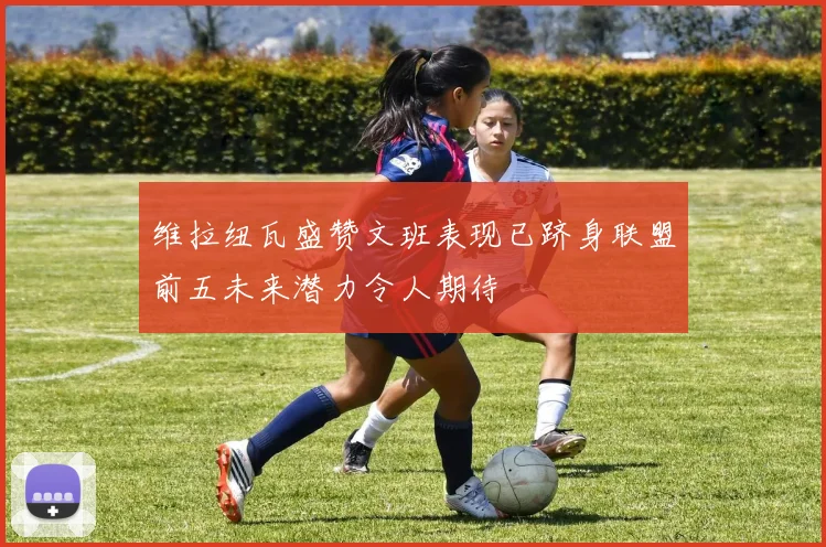 维拉纽瓦盛赞文班表现已跻身联盟前五未来潜力令人期待