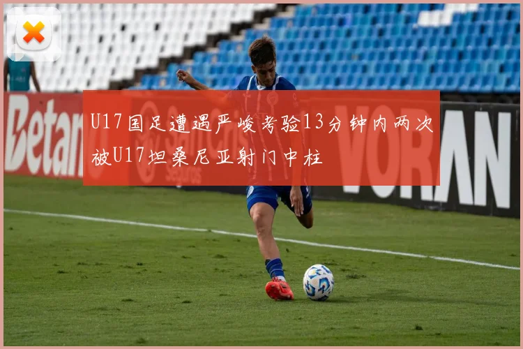 U17国足遭遇严峻考验13分钟内两次被U17坦桑尼亚射门中柱