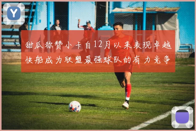 甜瓜称赞小卡自12月以来表现卓越快船成为联盟最强球队的有力竞争者
