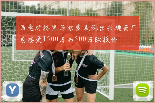 马竞对格里马尔多表现出兴趣药厂或接受1500万加500万欧报价