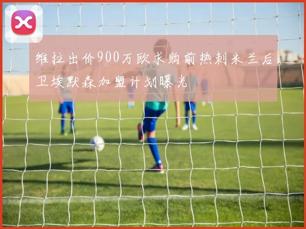 维拉出价900万欧求购前热刺米兰后卫埃默森加盟计划曝光