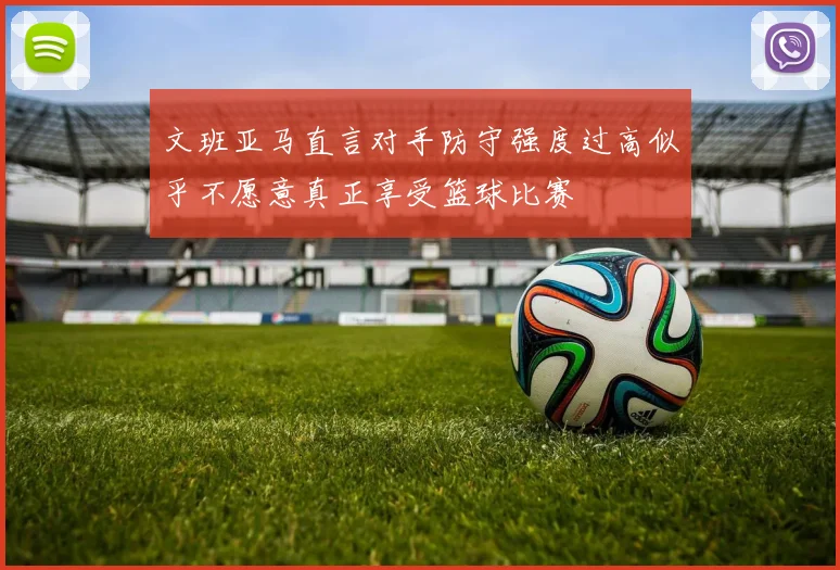 文班亚马直言对手防守强度过高似乎不愿意真正享受篮球比赛