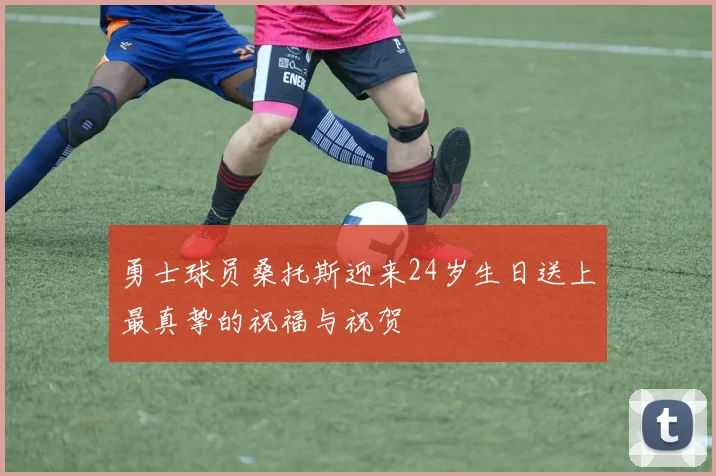 勇士球员桑托斯迎来24岁生日送上最真挚的祝福与祝贺