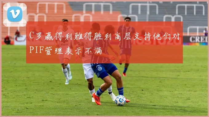 C罗赢得利雅得胜利高层支持他们对PIF管理表示不满