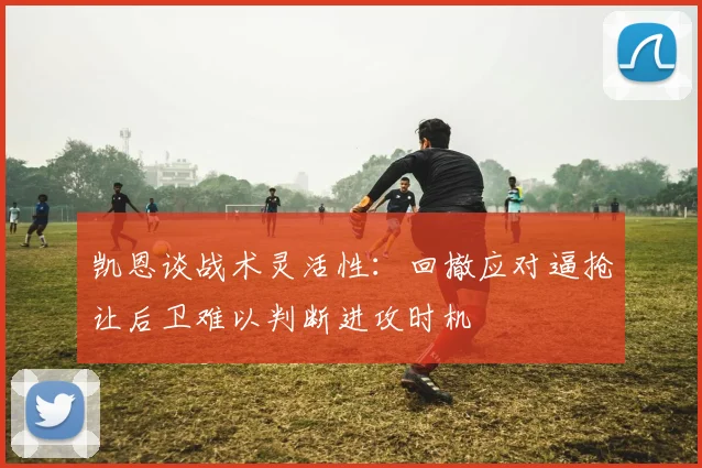 凯恩谈战术灵活性：回撤应对逼抢让后卫难以判断进攻时机