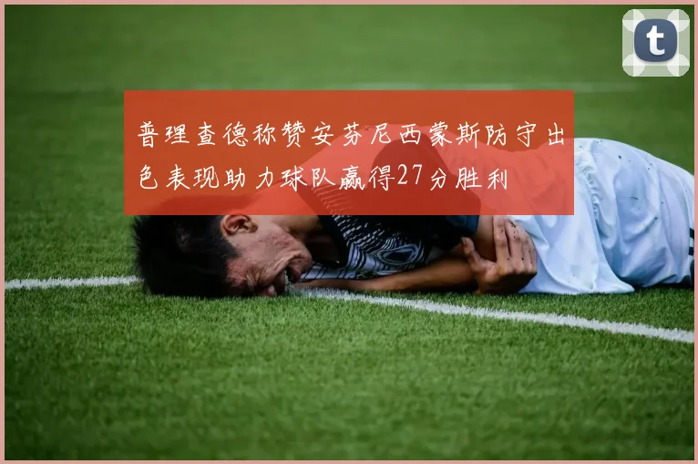 普理查德称赞安芬尼西蒙斯防守出色表现助力球队赢得27分胜利